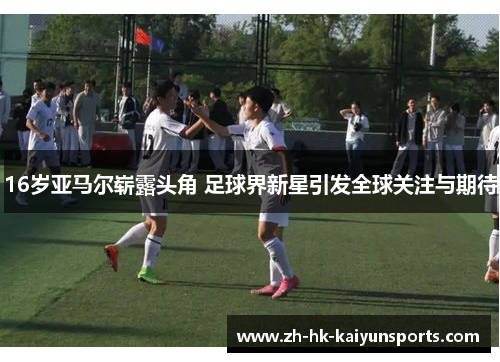 16岁亚马尔崭露头角 足球界新星引发全球关注与期待