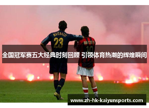 全国冠军赛五大经典时刻回顾 引领体育热潮的辉煌瞬间