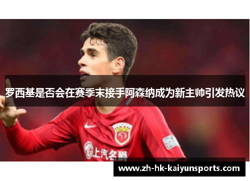 罗西基是否会在赛季末接手阿森纳成为新主帅引发热议