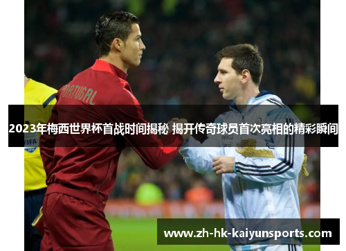 2023年梅西世界杯首战时间揭秘 揭开传奇球员首次亮相的精彩瞬间