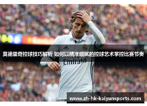 莫德里奇控球技巧解析 如何以精准细腻的控球艺术掌控比赛节奏