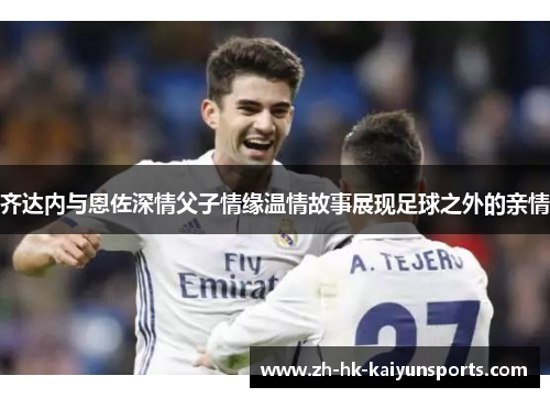 齐达内与恩佐深情父子情缘温情故事展现足球之外的亲情