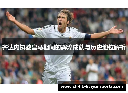 齐达内执教皇马期间的辉煌成就与历史地位解析