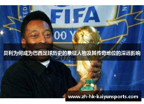 贝利为何成为巴西足球历史的象征人物及其传奇地位的深远影响