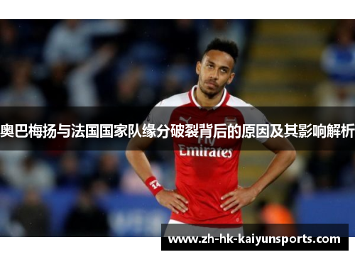 奥巴梅扬与法国国家队缘分破裂背后的原因及其影响解析 奥巴梅扬与法国国家队缘分破裂背后的原因及其影响解析