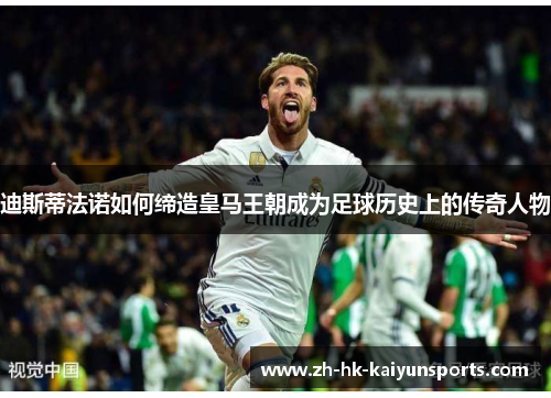 迪斯蒂法诺如何缔造皇马王朝成为足球历史上的传奇人物